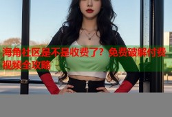 海角社区是不是收费了？免费破解付费视频全攻略
