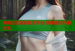 海角社区互动社交平台 快速结识兴趣好友