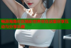 畅游海角社区精彩世界尽在这里尽享互动与分享乐趣