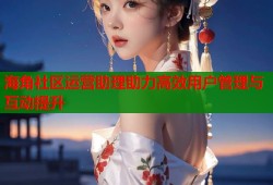 海角社区运营助理助力高效用户管理与互动提升