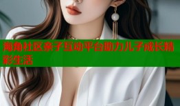 海角社区亲子互动平台助力儿子成长精彩生活