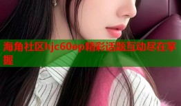 海角社区hjc60ep精彩话题互动尽在掌握