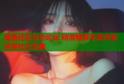 海角社区互动论坛 精准推荐丰富内容尽享社交乐趣