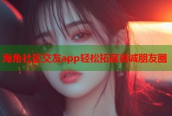 海角社区交友app轻松拓展真诚朋友圈