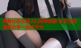 海角社区在线入口回家的路 社交互动视频分享一站式平台
