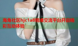 海角社区hjc1a8精准交流平台开启精彩互动体验