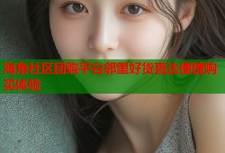 海角社区团购平台邻里好货直达便捷购买体验