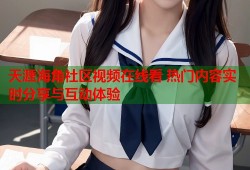 天涯海角社区视频在线看 热门内容实时分享与互动体验