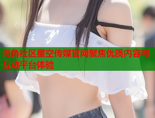 海角社区星空传媒官网聚焦优质内容与互动平台体验
