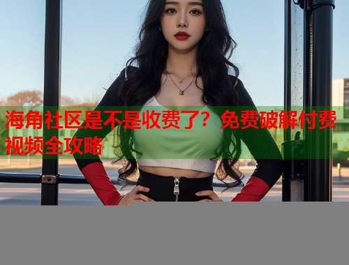 海角社区是不是收费了？免费破解付费视频全攻略