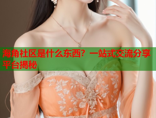 海角社区是什么东西？一站式交流分享平台揭秘