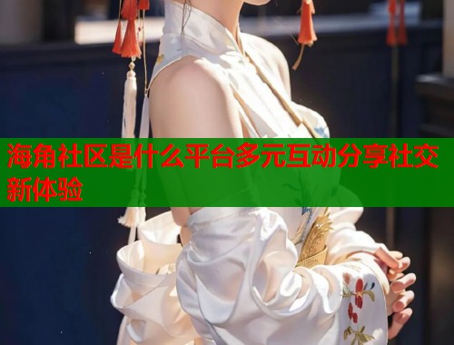 海角社区是什么平台多元互动分享社交新体验