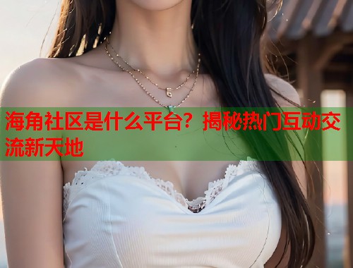 海角社区是什么平台？揭秘热门互动交流新天地