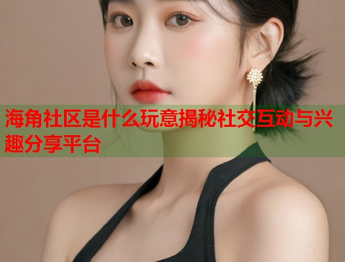 海角社区是什么玩意揭秘社交互动与兴趣分享平台
