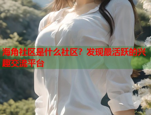 海角社区是什么社区？发现最活跃的兴趣交流平台