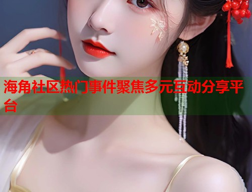 海角社区热门事件聚焦多元互动分享平台