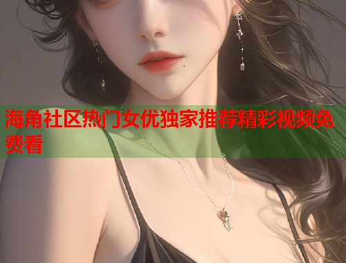 海角社区热门女优独家推荐精彩视频免费看