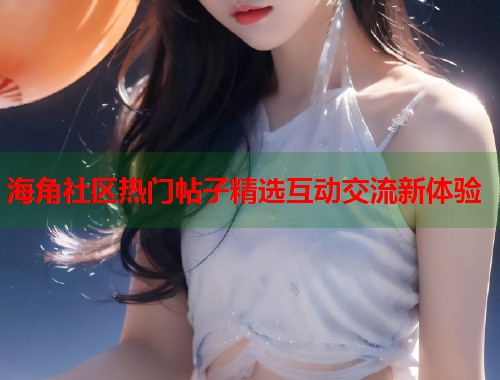 海角社区热门帖子精选互动交流新体验