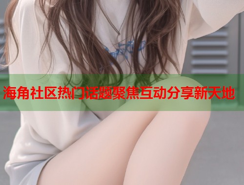 海角社区热门话题聚焦互动分享新天地