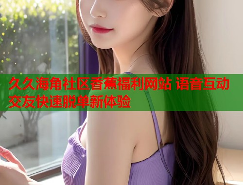 久久海角社区香蕉福利网站 语音互动交友快速脱单新体验