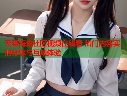 天涯海角社区视频在线看 热门内容实时分享与互动体验