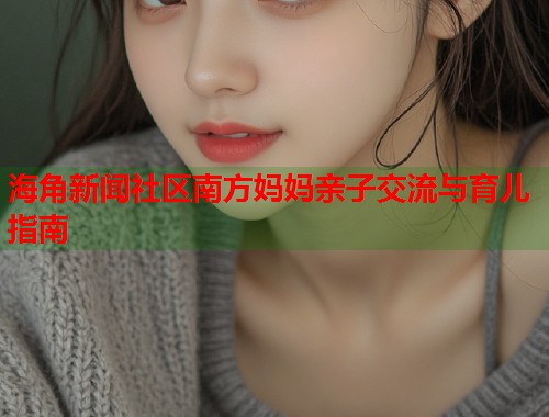 海角新闻社区南方妈妈亲子交流与育儿指南
