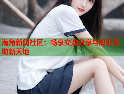 海角新闻社区：畅享交流分享与知识互助新天地