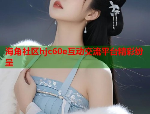 海角社区hjc60e互动交流平台精彩纷呈