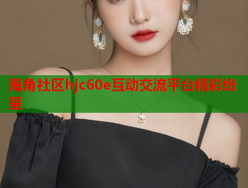 海角社区hjc60e互动交流平台精彩纷呈