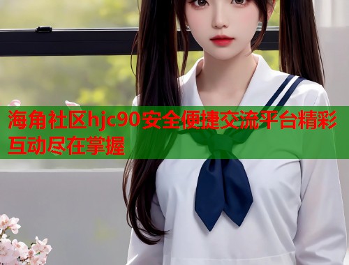 海角社区hjc90安全便捷交流平台精彩互动尽在掌握