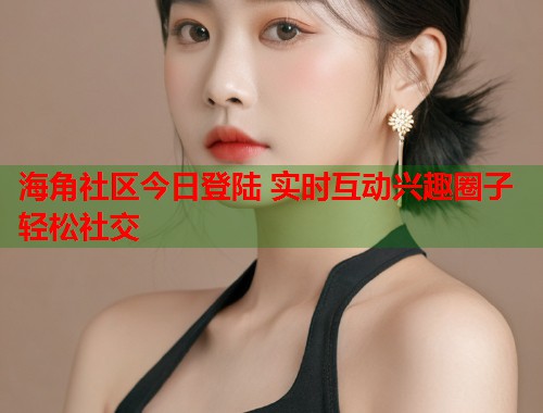 海角社区今日登陆 实时互动兴趣圈子轻松社交