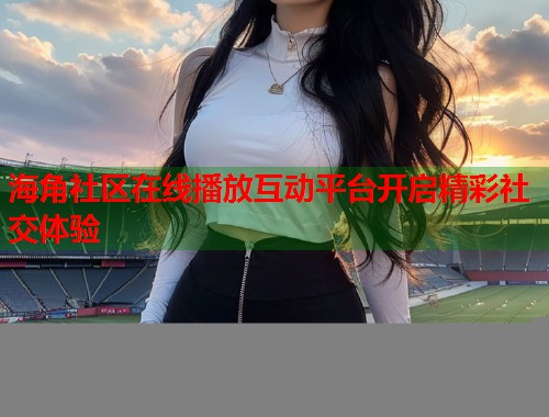 海角社区在线播放互动平台开启精彩社交体验