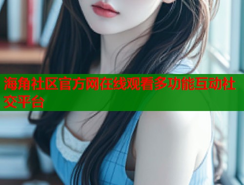 海角社区官方网在线观看多功能互动社交平台