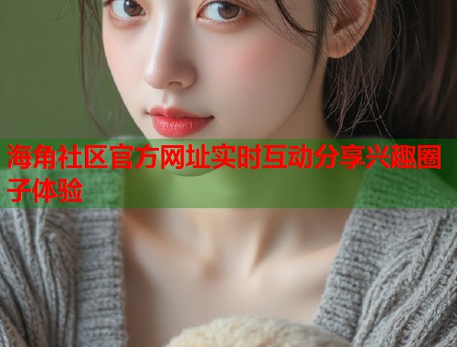 海角社区官方网址实时互动分享兴趣圈子体验