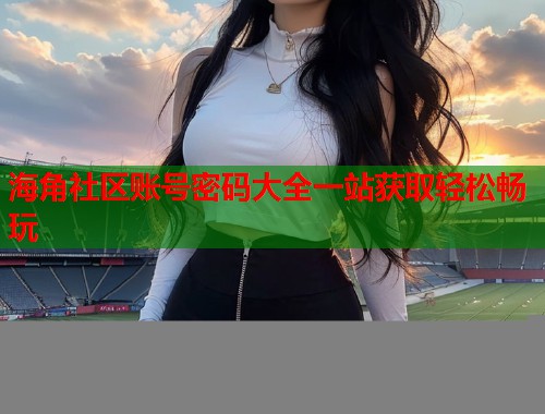 海角社区账号密码大全一站获取轻松畅玩