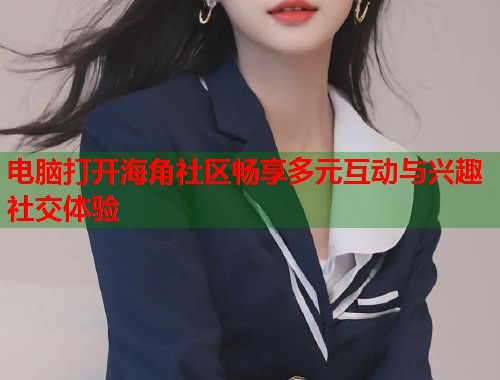 电脑打开海角社区畅享多元互动与兴趣社交体验