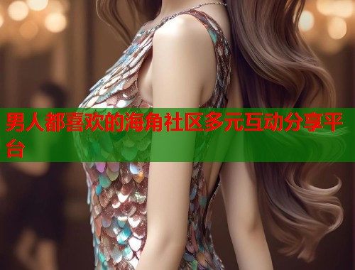 男人都喜欢的海角社区多元互动分享平台