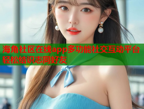 海角社区在线app多功能社交互动平台轻松结识志同好友