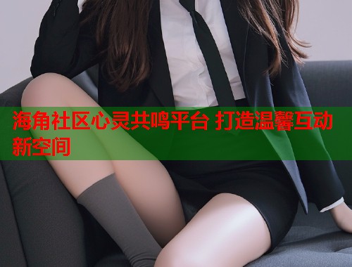 海角社区心灵共鸣平台 打造温馨互动新空间