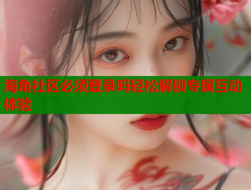 海角社区必须登录吗轻松解锁专属互动体验