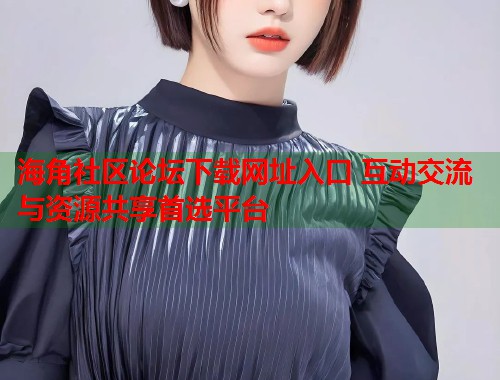 海角社区论坛下载网址入口 互动交流与资源共享首选平台