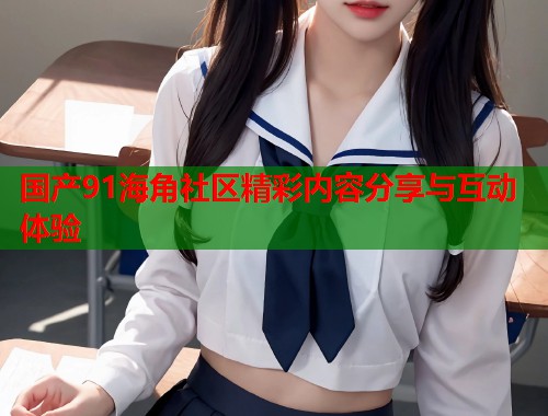 国产91海角社区精彩内容分享与互动体验