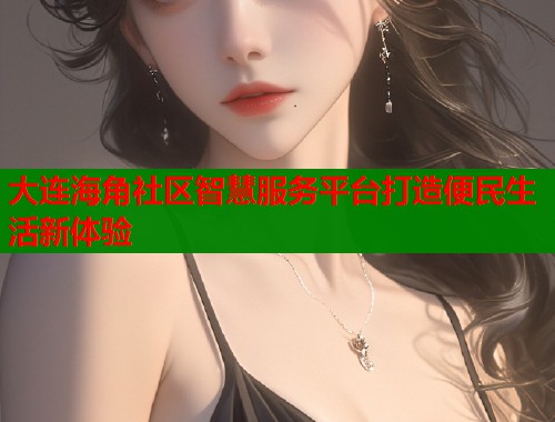 大连海角社区智慧服务平台打造便民生活新体验