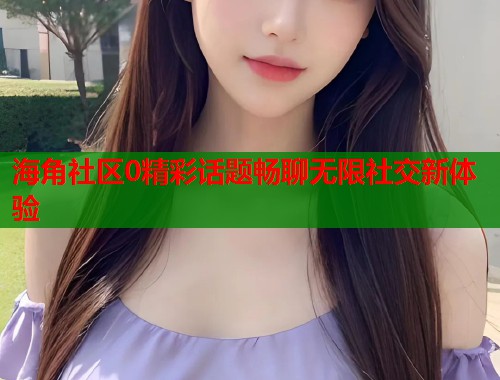 海角社区0精彩话题畅聊无限社交新体验