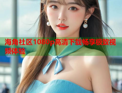 海角社区1080p高清下载畅享极致视频体验