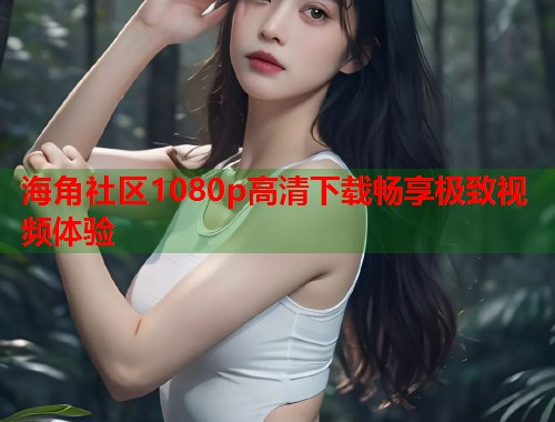 海角社区1080p高清下载畅享极致视频体验