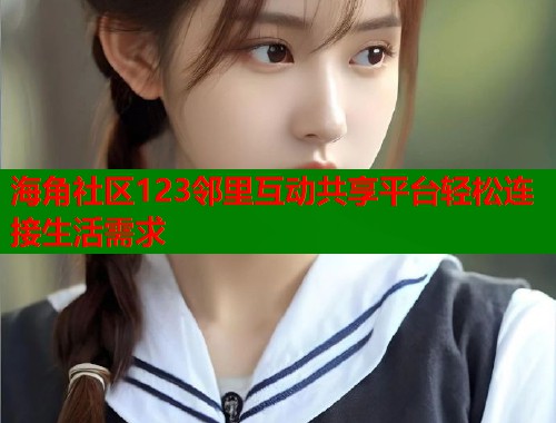 海角社区123邻里互动共享平台轻松连接生活需求