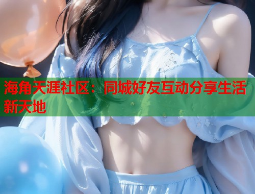 海角天涯社区：同城好友互动分享生活新天地