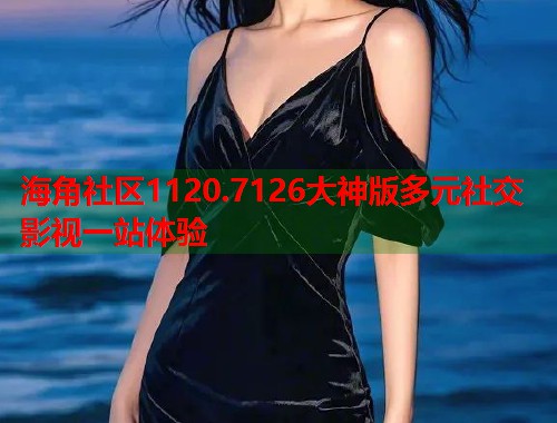 海角社区1120.7126大神版多元社交影视一站体验