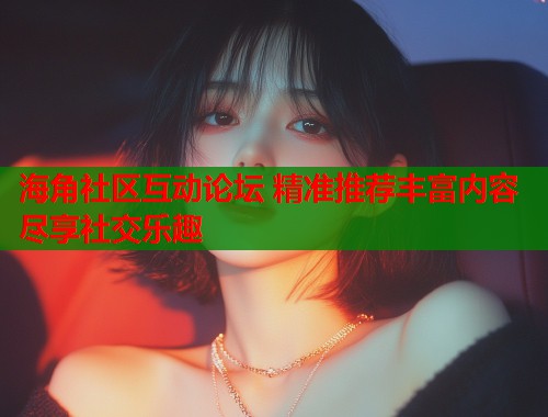 海角社区互动论坛 精准推荐丰富内容尽享社交乐趣